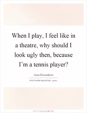 When I play, I feel like in a theatre, why should I look ugly then, because I’m a tennis player? Picture Quote #1