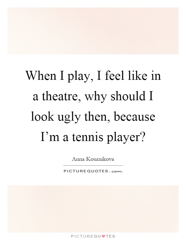 When I play, I feel like in a theatre, why should I look ugly then, because I'm a tennis player? Picture Quote #1