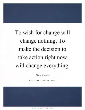 To wish for change will change nothing; To make the decision to take action right now will change everything Picture Quote #1