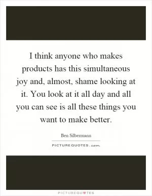 I think anyone who makes products has this simultaneous joy and, almost, shame looking at it. You look at it all day and all you can see is all these things you want to make better Picture Quote #1