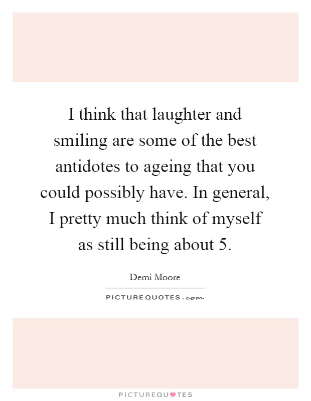 I think that laughter and smiling are some of the best antidotes to ageing that you could possibly have. In general, I pretty much think of myself as still being about 5 Picture Quote #1