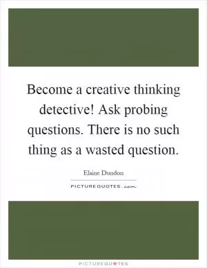 Become a creative thinking detective! Ask probing questions. There is no such thing as a wasted question Picture Quote #1