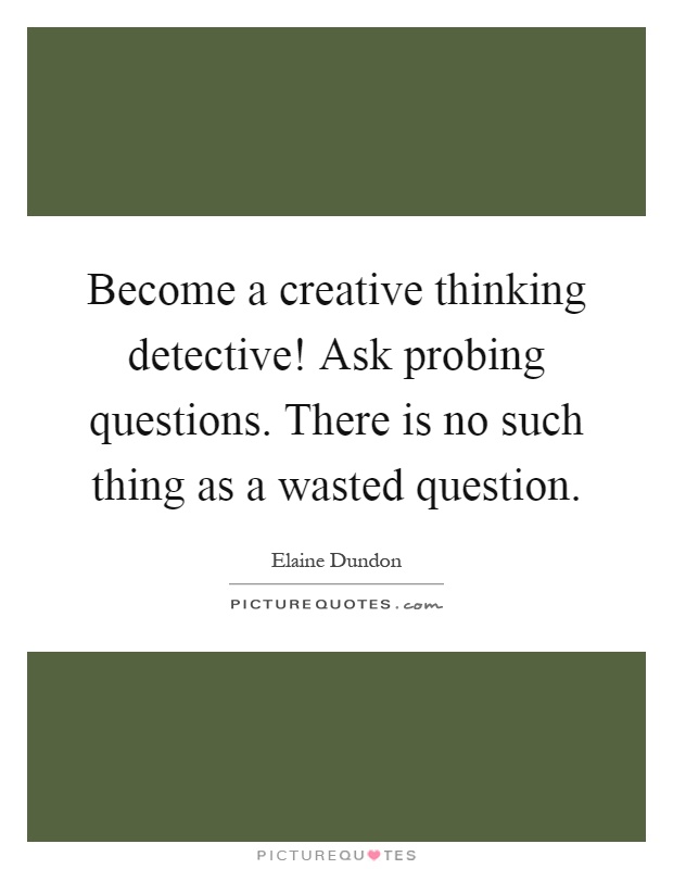 Become a creative thinking detective! Ask probing questions. There is no such thing as a wasted question Picture Quote #1
