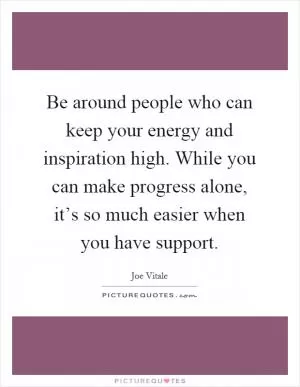 Be around people who can keep your energy and inspiration high. While you can make progress alone, it’s so much easier when you have support Picture Quote #1