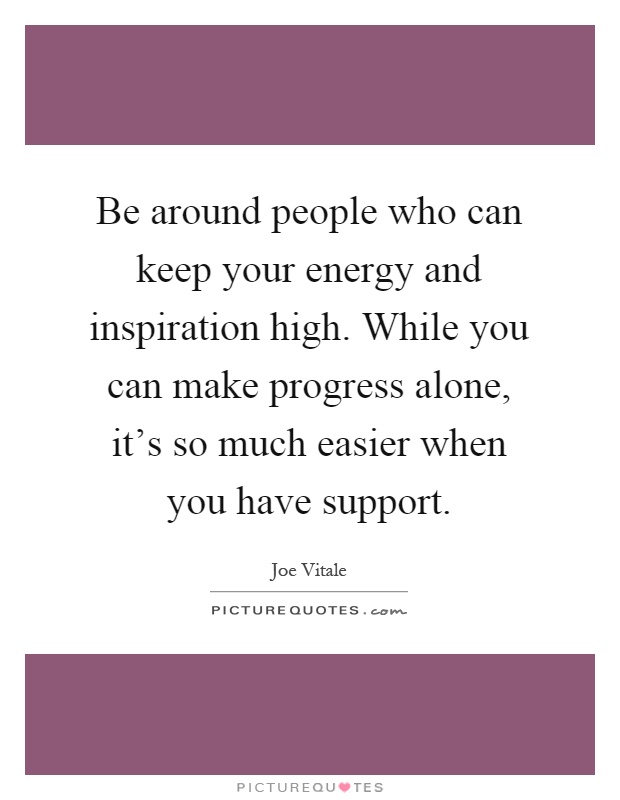 Be around people who can keep your energy and inspiration high. While you can make progress alone, it's so much easier when you have support Picture Quote #1