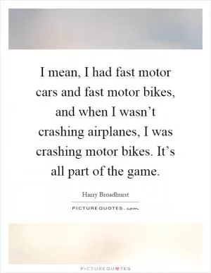 I mean, I had fast motor cars and fast motor bikes, and when I wasn’t crashing airplanes, I was crashing motor bikes. It’s all part of the game Picture Quote #1