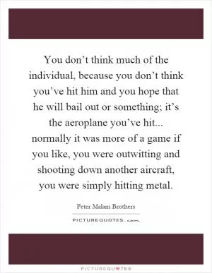 You don’t think much of the individual, because you don’t think you’ve hit him and you hope that he will bail out or something; it’s the aeroplane you’ve hit... normally it was more of a game if you like, you were outwitting and shooting down another aircraft, you were simply hitting metal Picture Quote #1