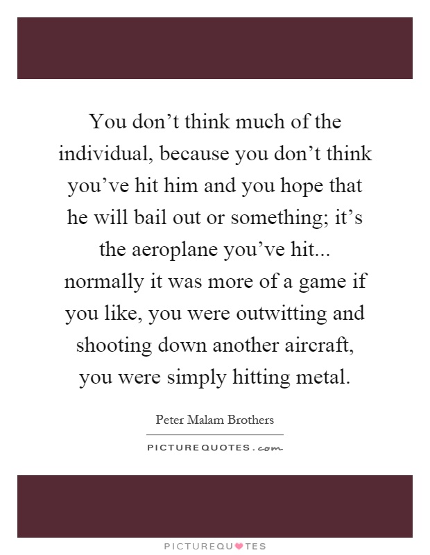 You don't think much of the individual, because you don't think you've hit him and you hope that he will bail out or something; it's the aeroplane you've hit... normally it was more of a game if you like, you were outwitting and shooting down another aircraft, you were simply hitting metal Picture Quote #1