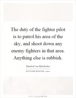 The duty of the fighter pilot is to patrol his area of the sky, and shoot down any enemy fighters in that area. Anything else is rubbish Picture Quote #1