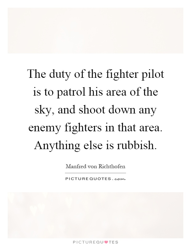 The duty of the fighter pilot is to patrol his area of the sky, and shoot down any enemy fighters in that area. Anything else is rubbish Picture Quote #1