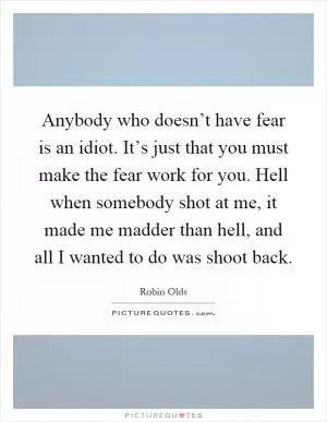 Anybody who doesn’t have fear is an idiot. It’s just that you must make the fear work for you. Hell when somebody shot at me, it made me madder than hell, and all I wanted to do was shoot back Picture Quote #1
