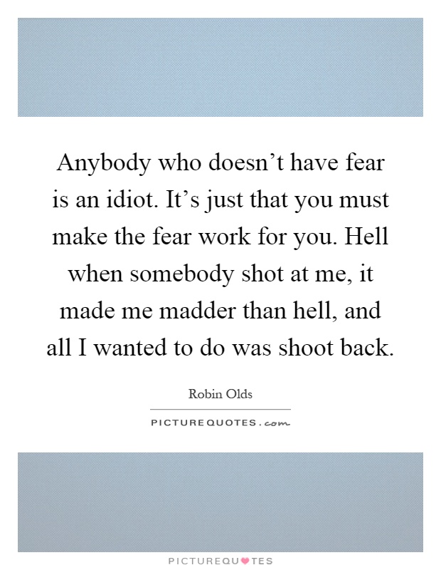 Anybody who doesn't have fear is an idiot. It's just that you must make the fear work for you. Hell when somebody shot at me, it made me madder than hell, and all I wanted to do was shoot back Picture Quote #1
