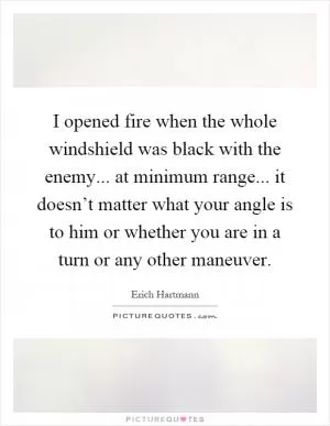 I opened fire when the whole windshield was black with the enemy... at minimum range... it doesn’t matter what your angle is to him or whether you are in a turn or any other maneuver Picture Quote #1