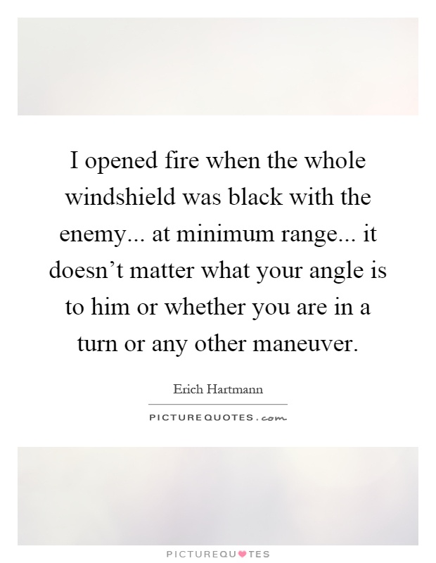 I opened fire when the whole windshield was black with the enemy... at minimum range... it doesn't matter what your angle is to him or whether you are in a turn or any other maneuver Picture Quote #1
