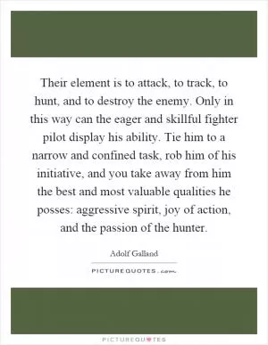 Their element is to attack, to track, to hunt, and to destroy the enemy. Only in this way can the eager and skillful fighter pilot display his ability. Tie him to a narrow and confined task, rob him of his initiative, and you take away from him the best and most valuable qualities he posses: aggressive spirit, joy of action, and the passion of the hunter Picture Quote #1