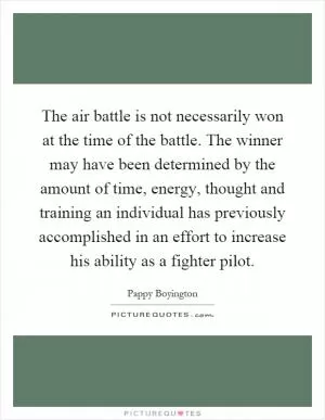 The air battle is not necessarily won at the time of the battle. The winner may have been determined by the amount of time, energy, thought and training an individual has previously accomplished in an effort to increase his ability as a fighter pilot Picture Quote #1