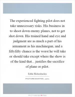 The experienced fighting pilot does not take unnecessary risks. His business in to shoot down enemy planes, not to get shot down. His trained hand and eye and judgment are as much a part of his armament as his machinegun, and a fiftyfifty chance is the worst he will take or should take except where the show is of the kind that... justifies the sacrifice of plane or pilot Picture Quote #1