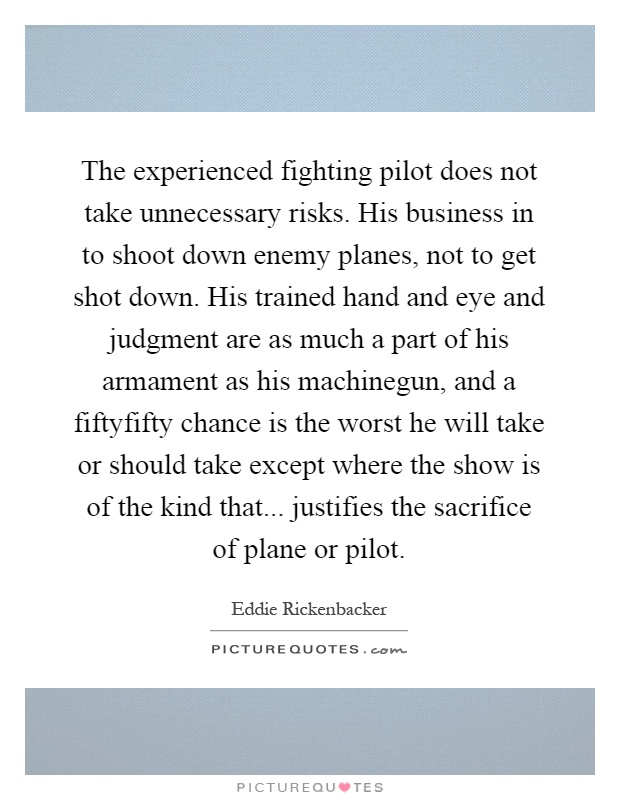The experienced fighting pilot does not take unnecessary risks. His business in to shoot down enemy planes, not to get shot down. His trained hand and eye and judgment are as much a part of his armament as his machinegun, and a fiftyfifty chance is the worst he will take or should take except where the show is of the kind that... justifies the sacrifice of plane or pilot Picture Quote #1