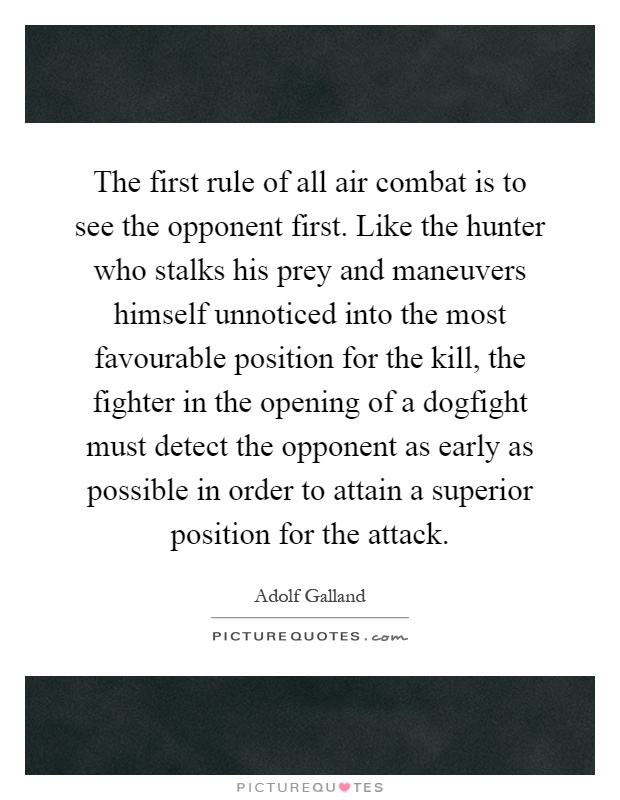 The first rule of all air combat is to see the opponent first. Like the hunter who stalks his prey and maneuvers himself unnoticed into the most favourable position for the kill, the fighter in the opening of a dogfight must detect the opponent as early as possible in order to attain a superior position for the attack Picture Quote #1