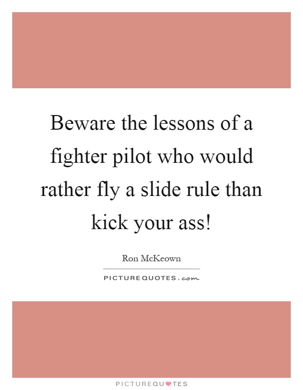 Beware the lessons of a fighter pilot who would rather fly a slide rule than kick your ass! Picture Quote #1