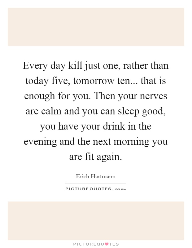Every day kill just one, rather than today five, tomorrow ten... that is enough for you. Then your nerves are calm and you can sleep good, you have your drink in the evening and the next morning you are fit again Picture Quote #1