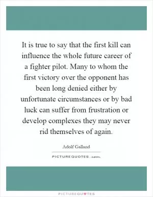 It is true to say that the first kill can influence the whole future career of a fighter pilot. Many to whom the first victory over the opponent has been long denied either by unfortunate circumstances or by bad luck can suffer from frustration or develop complexes they may never rid themselves of again Picture Quote #1