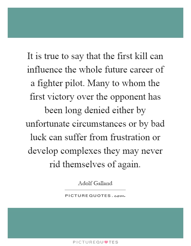 It is true to say that the first kill can influence the whole future career of a fighter pilot. Many to whom the first victory over the opponent has been long denied either by unfortunate circumstances or by bad luck can suffer from frustration or develop complexes they may never rid themselves of again Picture Quote #1