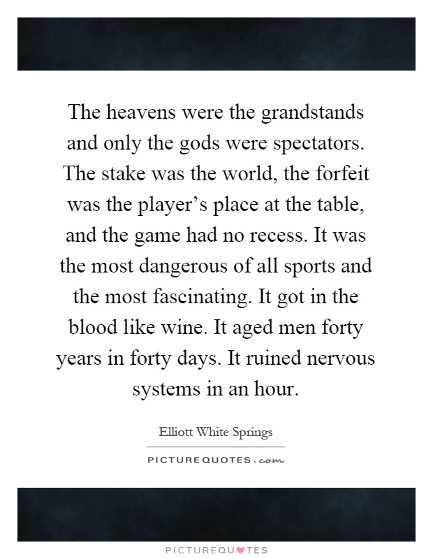 The heavens were the grandstands and only the gods were spectators. The stake was the world, the forfeit was the player's place at the table, and the game had no recess. It was the most dangerous of all sports and the most fascinating. It got in the blood like wine. It aged men forty years in forty days. It ruined nervous systems in an hour Picture Quote #1