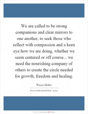 We are called to be strong companions and clear mirrors to one another, to seek those who reflect with compassion and a keen eye how we are doing, whether we seem centered or off course... we need the nourishing company of others to create the circle needed for growth, freedom and healing Picture Quote #1
