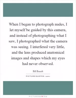 When I began to photograph nudes, I let myself be guided by this camera, and instead of photographing what I saw, I photographed what the camera was seeing. I interfered very little, and the lens produced anatomical images and shapes which my eyes had never observed Picture Quote #1