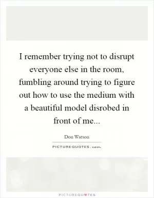 I remember trying not to disrupt everyone else in the room, fumbling around trying to figure out how to use the medium with a beautiful model disrobed in front of me Picture Quote #1