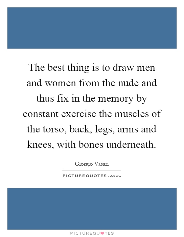 The best thing is to draw men and women from the nude and thus fix in the memory by constant exercise the muscles of the torso, back, legs, arms and knees, with bones underneath Picture Quote #1