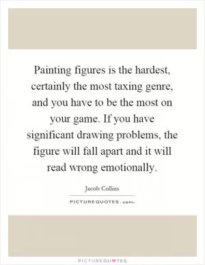 Painting figures is the hardest, certainly the most taxing genre, and you have to be the most on your game. If you have significant drawing problems, the figure will fall apart and it will read wrong emotionally Picture Quote #1