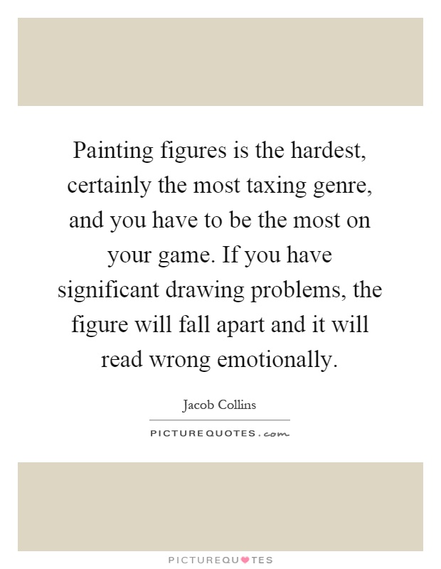 Painting figures is the hardest, certainly the most taxing genre, and you have to be the most on your game. If you have significant drawing problems, the figure will fall apart and it will read wrong emotionally Picture Quote #1