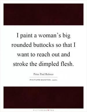 I paint a woman’s big rounded buttocks so that I want to reach out and stroke the dimpled flesh Picture Quote #1