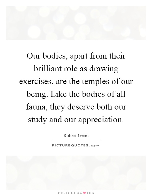 Our bodies, apart from their brilliant role as drawing exercises, are the temples of our being. Like the bodies of all fauna, they deserve both our study and our appreciation Picture Quote #1