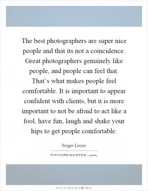The best photographers are super nice people and that its not a coincidence. Great photographers genuinely like people, and people can feel that. That’s what makes people feel comfortable. It is important to appear confident with clients, but it is more important to not be afraid to act like a fool, have fun, laugh and shake your hips to get people comfortable Picture Quote #1
