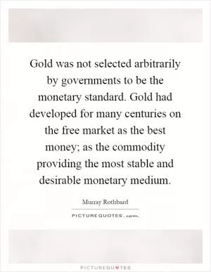 Gold was not selected arbitrarily by governments to be the monetary standard. Gold had developed for many centuries on the free market as the best money; as the commodity providing the most stable and desirable monetary medium Picture Quote #1