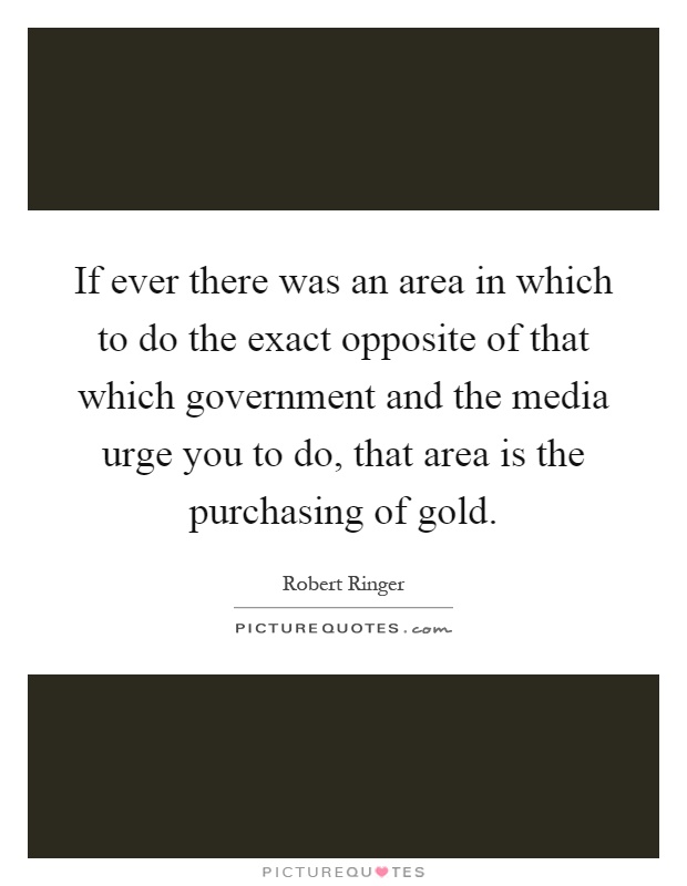 If ever there was an area in which to do the exact opposite of that which government and the media urge you to do, that area is the purchasing of gold Picture Quote #1