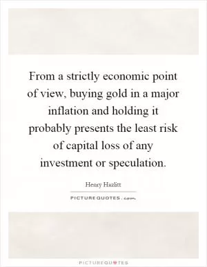 From a strictly economic point of view, buying gold in a major inflation and holding it probably presents the least risk of capital loss of any investment or speculation Picture Quote #1