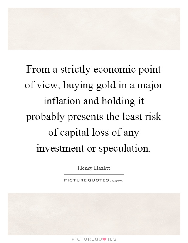 From a strictly economic point of view, buying gold in a major inflation and holding it probably presents the least risk of capital loss of any investment or speculation Picture Quote #1