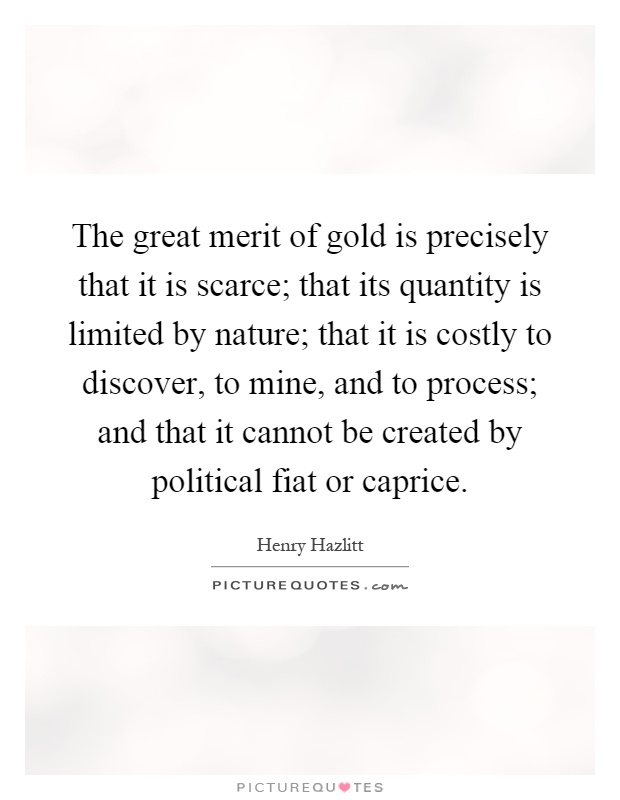 The great merit of gold is precisely that it is scarce; that its quantity is limited by nature; that it is costly to discover, to mine, and to process; and that it cannot be created by political fiat or caprice Picture Quote #1