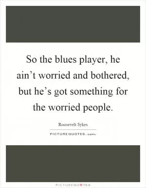 So the blues player, he ain’t worried and bothered, but he’s got something for the worried people Picture Quote #1