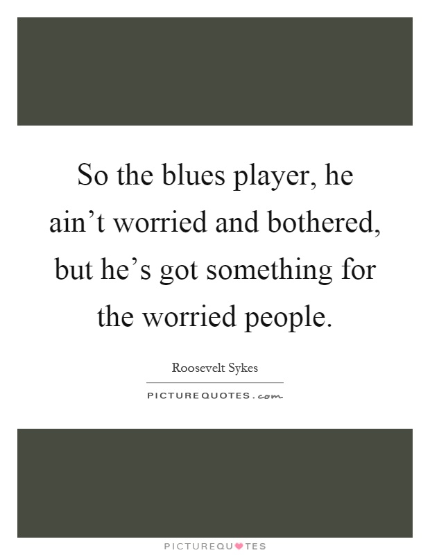 So the blues player, he ain't worried and bothered, but he's got something for the worried people Picture Quote #1
