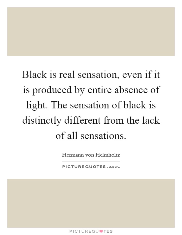 Black is real sensation, even if it is produced by entire absence of light. The sensation of black is distinctly different from the lack of all sensations Picture Quote #1