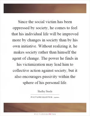 Since the social victim has been oppressed by society, he comes to feel that his individual life will be improved more by changes in society than by his own initiative. Without realizing it, he makes society rather than himself the agent of change. The power he finds in his victimization may lead him to collective action against society, but it also encourages passivity within the sphere of his personal life Picture Quote #1
