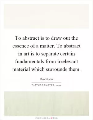 To abstract is to draw out the essence of a matter. To abstract in art is to separate certain fundamentals from irrelevant material which surrounds them Picture Quote #1