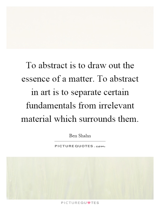 To abstract is to draw out the essence of a matter. To abstract in art is to separate certain fundamentals from irrelevant material which surrounds them Picture Quote #1