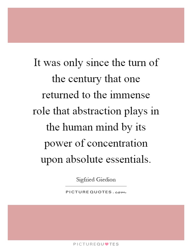 It was only since the turn of the century that one returned to the immense role that abstraction plays in the human mind by its power of concentration upon absolute essentials Picture Quote #1
