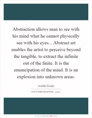 Abstraction allows man to see with his mind what he cannot physically see with his eyes... Abstract art enables the artist to perceive beyond the tangible, to extract the infinite out of the finite. It is the emancipation of the mind. It is an explosion into unknown areas Picture Quote #1